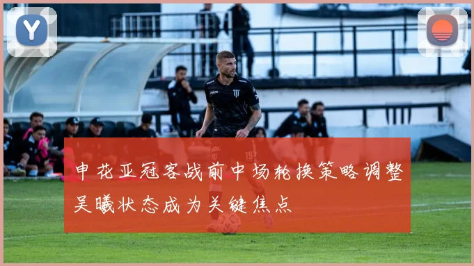 申花亚冠客战前中场轮换策略调整吴曦状态成为关键焦点