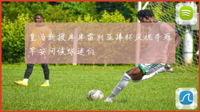 皇马新援库库雷利亚捧杯庆祝夺冠早安问候球迷们