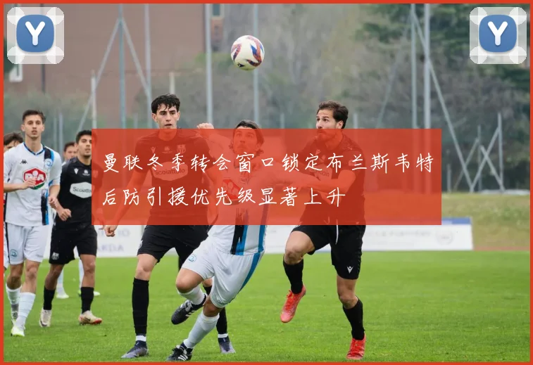 曼联冬季转会窗口锁定布兰斯韦特后防引援优先级显著上升